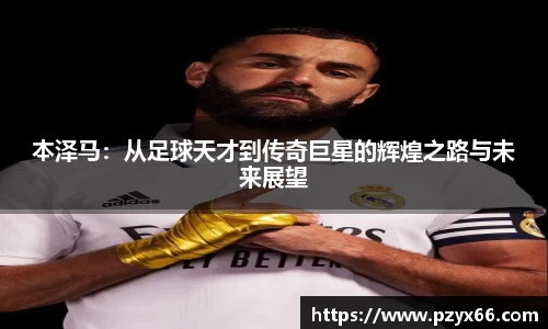 本泽马：从足球天才到传奇巨星的辉煌之路与未来展望